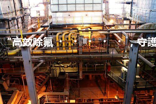 “高效除氟，守護(hù)碧水藍(lán)天——廢水中氟離子處理新篇章”